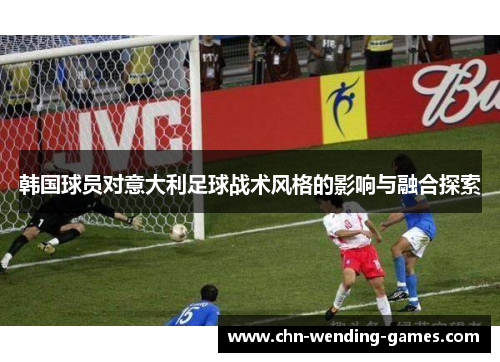 韩国球员对意大利足球战术风格的影响与融合探索 韩国球员对意大利足球战术风格的影响与融合探索