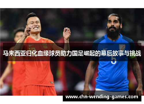 马来西亚归化血缘球员助力国足崛起的幕后故事与挑战 马来西亚归化血缘球员助力国足崛起的幕后故事与挑战