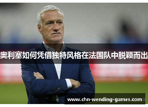 奥利塞如何凭借独特风格在法国队中脱颖而出 奥利塞如何凭借独特风格在法国队中脱颖而出