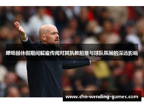 滕哈赫休假期间解雇传闻对其执教前景与球队氛围的深远影响