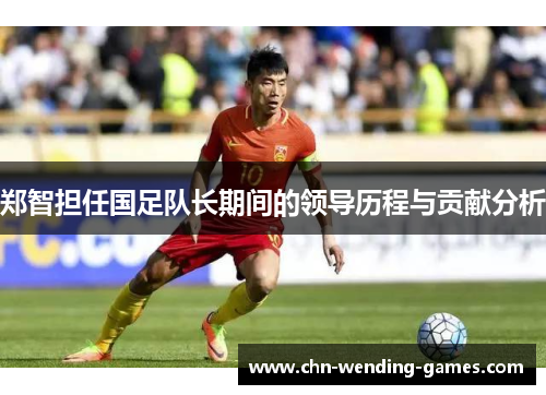 郑智担任国足队长期间的领导历程与贡献分析 郑智担任国足队长期间的领导历程与贡献分析