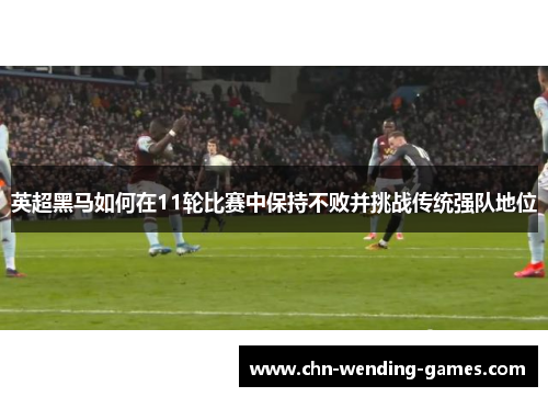 英超黑马如何在11轮比赛中保持不败并挑战传统强队地位