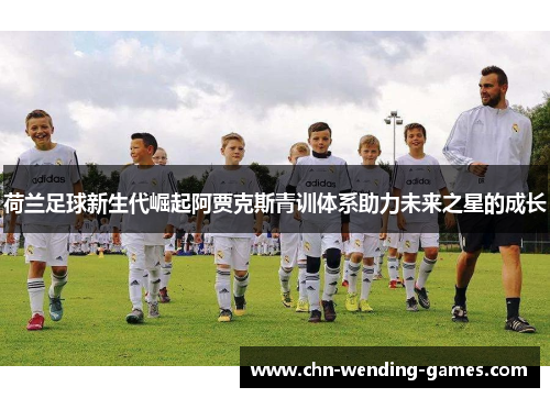 荷兰足球新生代崛起阿贾克斯青训体系助力未来之星的成长 荷兰足球新生代崛起阿贾克斯青训体系助力未来之星的成长