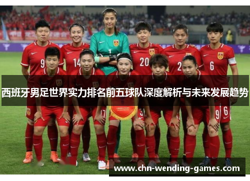 西班牙男足世界实力排名前五球队深度解析与未来发展趋势 西班牙男足世界实力排名前五球队深度解析与未来发展趋势