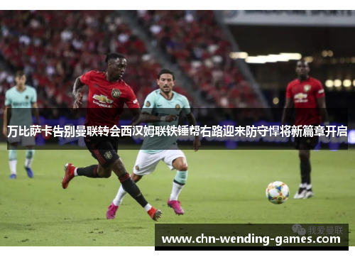 万比萨卡告别曼联转会西汉姆联铁锤帮右路迎来防守悍将新篇章开启